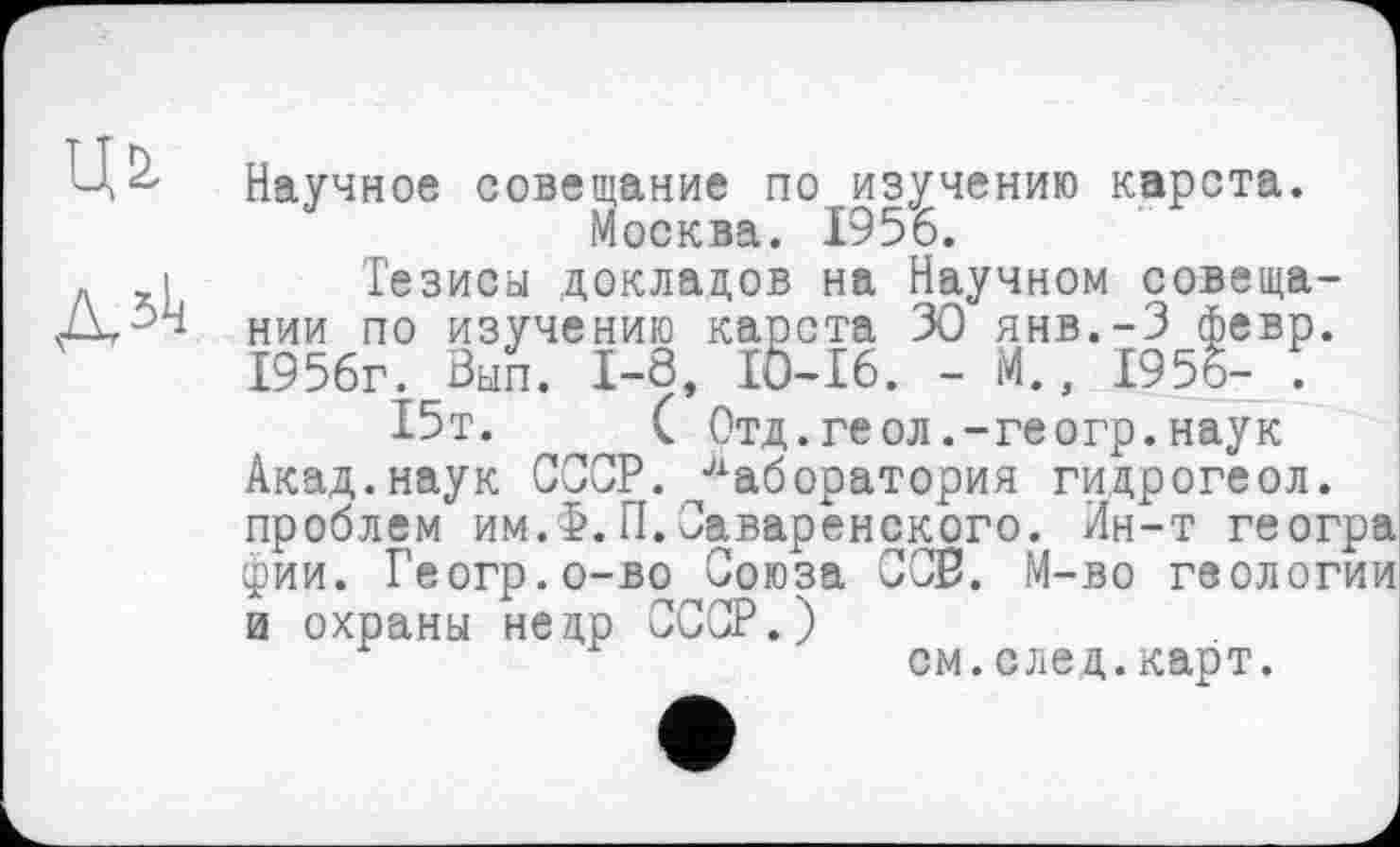 ﻿Д51ј
Научное совещание по изучению карста. Москва. 1956.
Тезисы докладов на Научном совещании по изучению карста 30 янв.-З февр. 1956г. Вып. 1-8, IÖ-I6. - М., 1955- 5
15т.	( Отд.геол.-геогр.наук
Акад.наук СССР. Лаборатория гидрогеол. проблем им.>.П.Оаваренского. Ин-т геогра фии. Геогр.о-во Союза СОВ. М-во геологии и охраны недр СССР.)
см.след.карт.